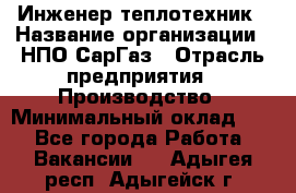 Инженер-теплотехник › Название организации ­ НПО СарГаз › Отрасль предприятия ­ Производство › Минимальный оклад ­ 1 - Все города Работа » Вакансии   . Адыгея респ.,Адыгейск г.